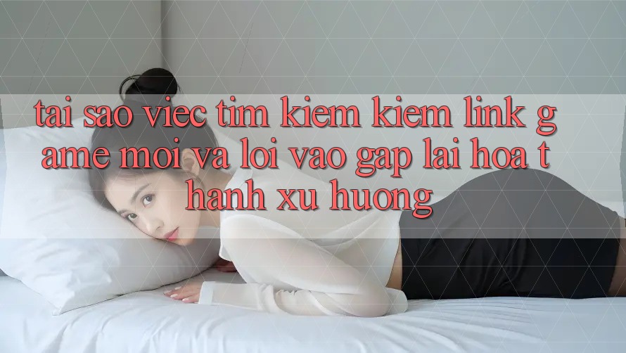 Tại sao việc tìm kiếm kiếm “Link Game Mới” và “Lối Vào Gấp” lại hóa thành xu hướng?