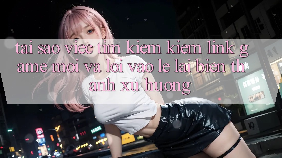 Tại sao việc tìm kiếm kiếm “Link Game Mới” và “Lối Vào Lẹ” lại biến thành xu hướng?