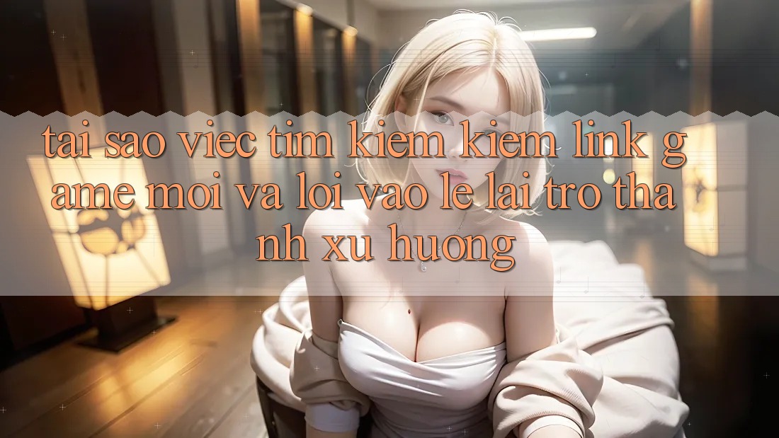 Tại sao việc tìm kiếm kiếm “Link Game Mới” và “Lối Vào Lẹ” lại trở thành xu hướng?