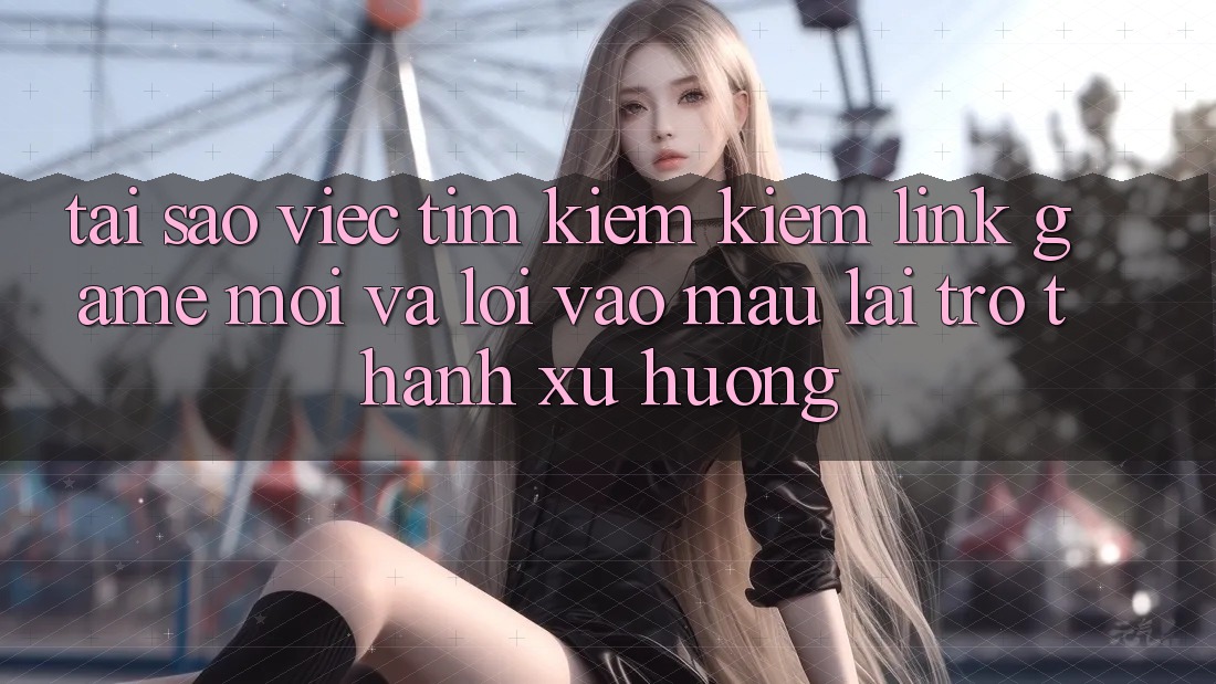 Tại sao việc tìm kiếm kiếm “Link Game Mới” và “Lối Vào Mau” lại trở thành xu hướng?