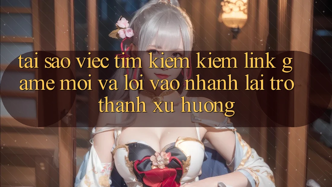 Tại sao việc tìm kiếm kiếm “Link Game Mới” và “Lối Vào Nhanh” lại trở thành xu hướng?