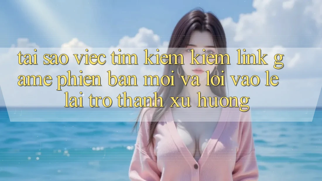 Tại sao việc tìm kiếm kiếm “Link Game Phiên bản mới” và “Lối Vào Lẹ” lại trở thành xu hướng?