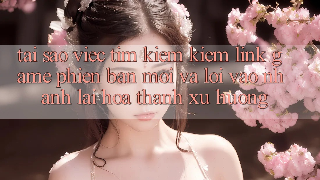 Tại sao việc tìm kiếm kiếm “Link Game Phiên bản mới” và “Lối Vào Nhanh” lại hóa thành xu hướng?