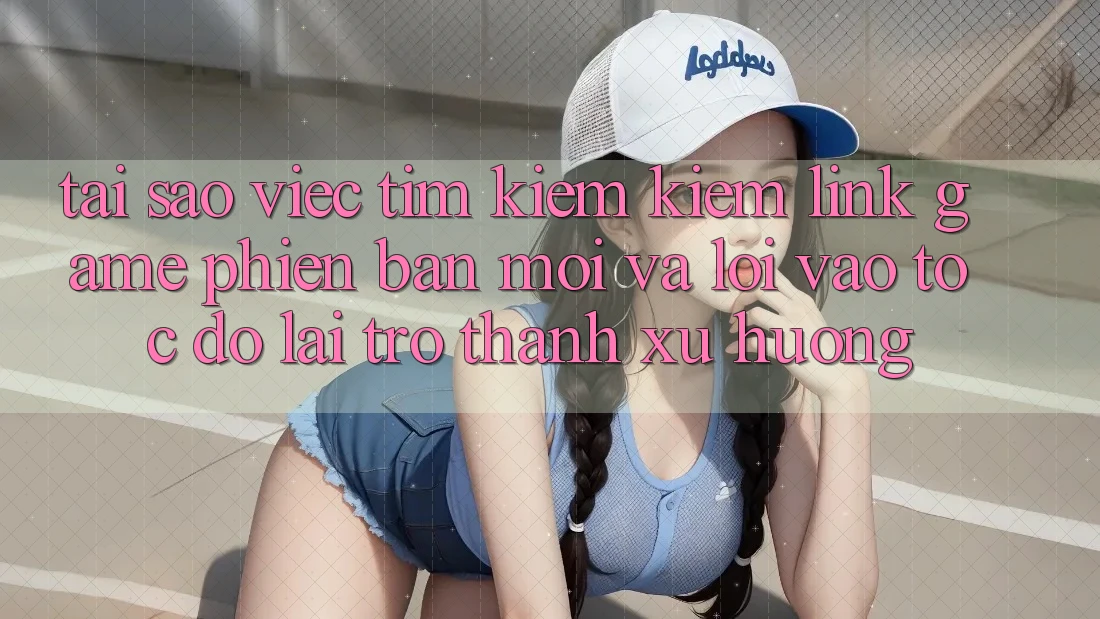 Tại sao việc tìm kiếm kiếm “Link Game Phiên bản mới” và “Lối Vào Tốc độ” lại trở thành xu hướng?