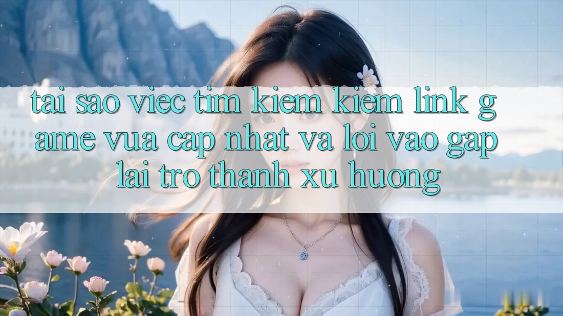 Tại sao việc tìm kiếm kiếm “Link Game Vừa cập nhật” và “Lối Vào Gấp” lại trở thành xu hướng?