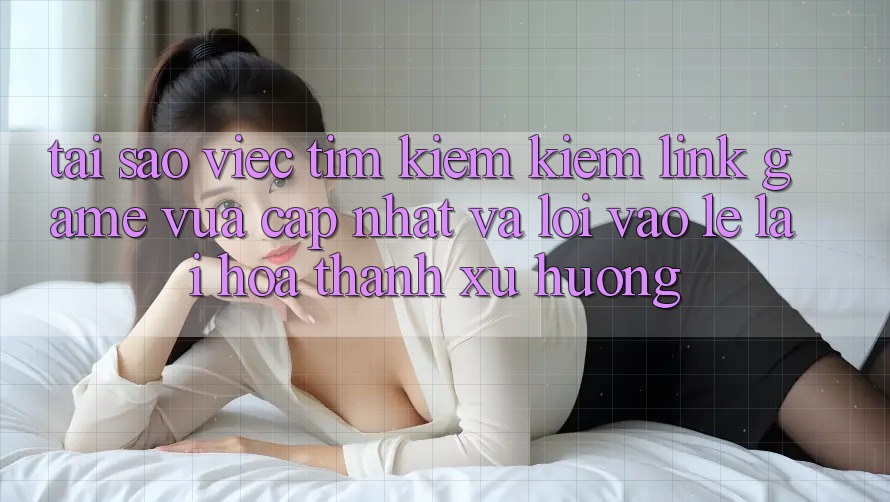 Tại sao việc tìm kiếm kiếm “Link Game Vừa cập nhật” và “Lối Vào Lẹ” lại hóa thành xu hướng?