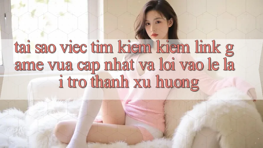 Tại sao việc tìm kiếm kiếm “Link Game Vừa cập nhật” và “Lối Vào Lẹ” lại trở thành xu hướng?