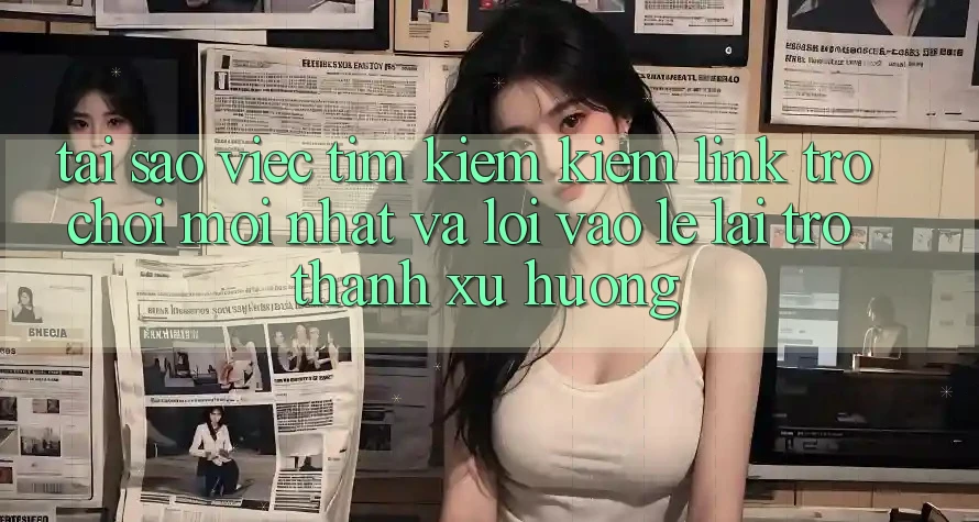 Tại sao việc tìm kiếm kiếm “Link Trò chơi Mới nhất” và “Lối Vào Lẹ” lại trở thành xu hướng?