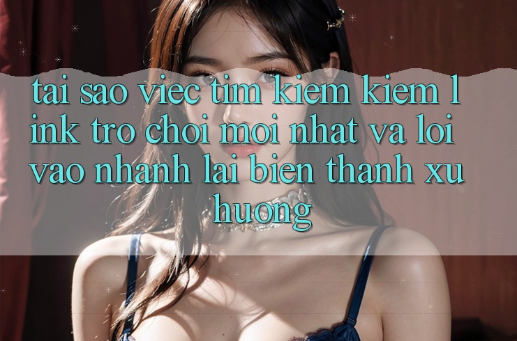 Tại sao việc tìm kiếm kiếm “Link Trò chơi Mới nhất” và “Lối Vào Nhanh” lại biến thành xu hướng? Tại sao việc tìm kiếm kiếm “Link Trò chơi Mới nhất” và “Lối Vào Nhanh” lại biến thành xu hướng?