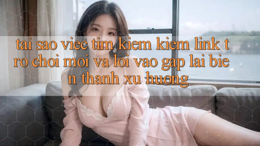 Tại sao việc tìm kiếm kiếm “Link Trò chơi Mới” và “Lối Vào Gấp” lại biến thành xu hướng?