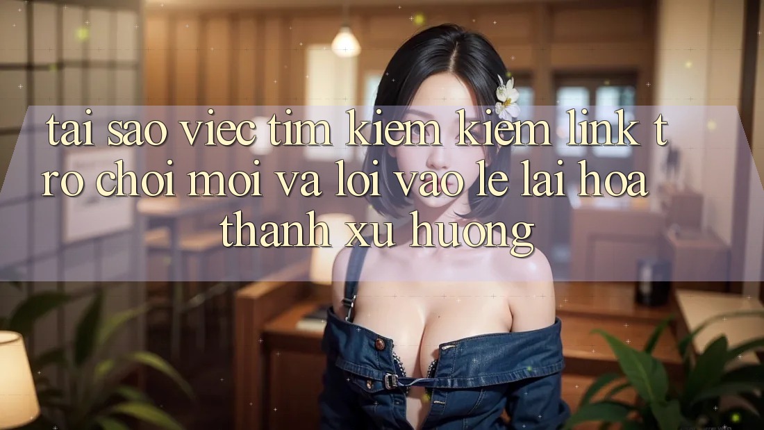 Tại sao việc tìm kiếm kiếm “Link Trò chơi Mới” và “Lối Vào Lẹ” lại hóa thành xu hướng?