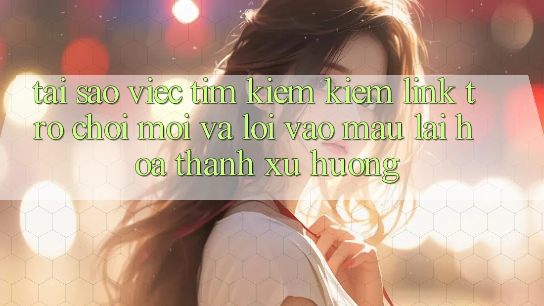 Tại sao việc tìm kiếm kiếm “Link Trò chơi Mới” và “Lối Vào Mau” lại hóa thành xu hướng?