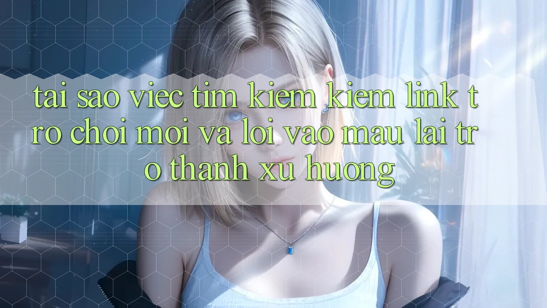 Tại sao việc tìm kiếm kiếm “Link Trò chơi Mới” và “Lối Vào Mau” lại trở thành xu hướng?
