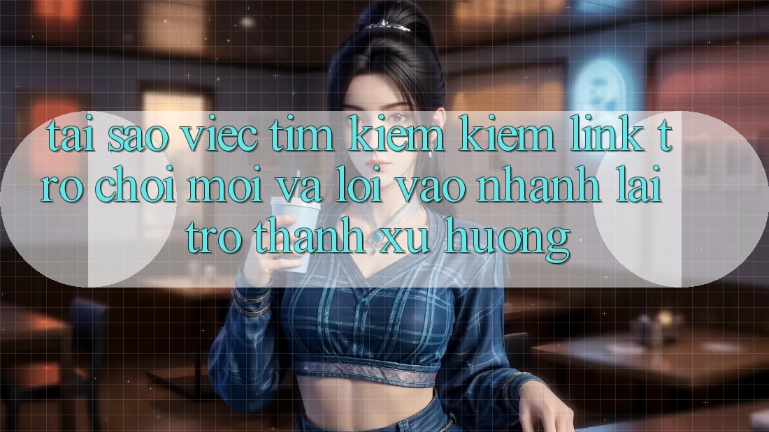 Tại sao việc tìm kiếm kiếm “Link Trò chơi Mới” và “Lối Vào Nhanh” lại trở thành xu hướng?
