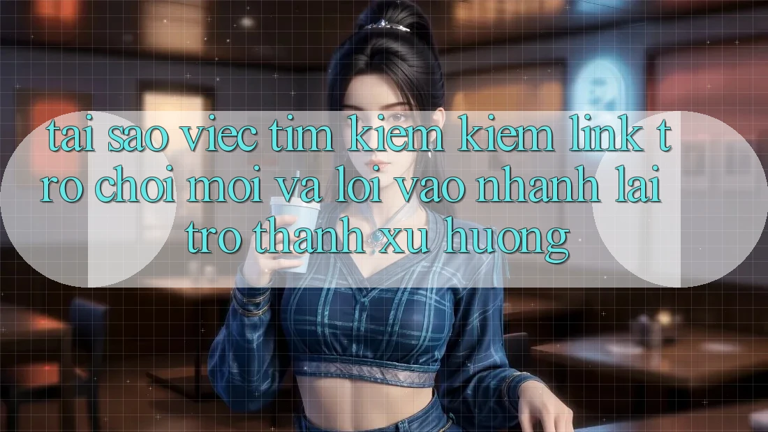 Tại sao việc tìm kiếm kiếm “Link Trò chơi Mới” và “Lối Vào Nhanh” lại trở thành xu hướng?