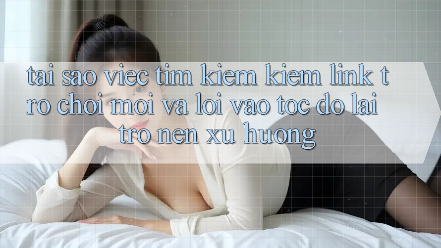 Tại sao việc tìm kiếm kiếm “Link Trò chơi Mới” và “Lối Vào Tốc độ” lại trở nên xu hướng?