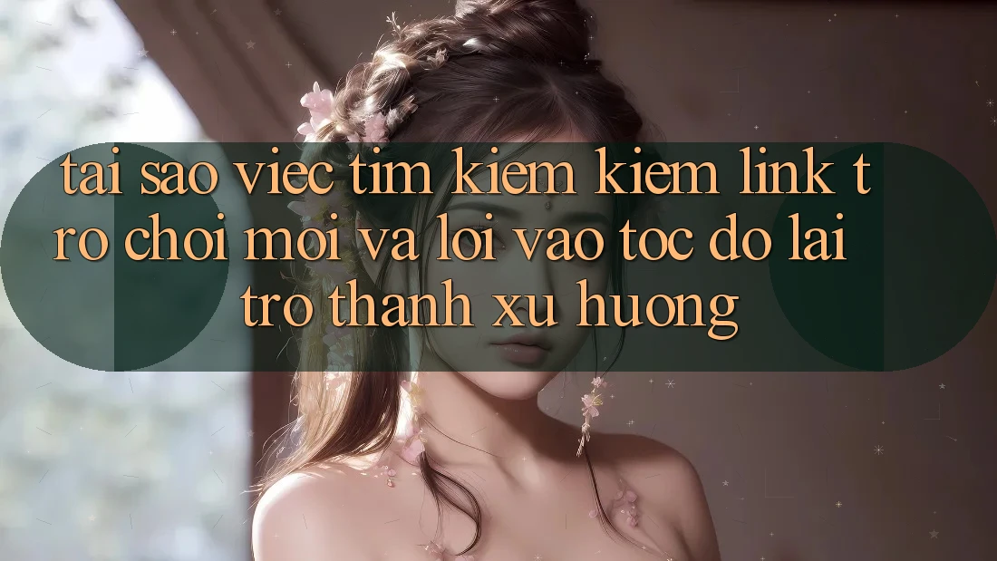 Tại sao việc tìm kiếm kiếm “Link Trò chơi Mới” và “Lối Vào Tốc độ” lại trở thành xu hướng?
