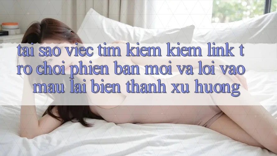 Tại sao việc tìm kiếm kiếm “Link Trò chơi Phiên bản mới” và “Lối Vào Mau” lại biến thành xu hướng?