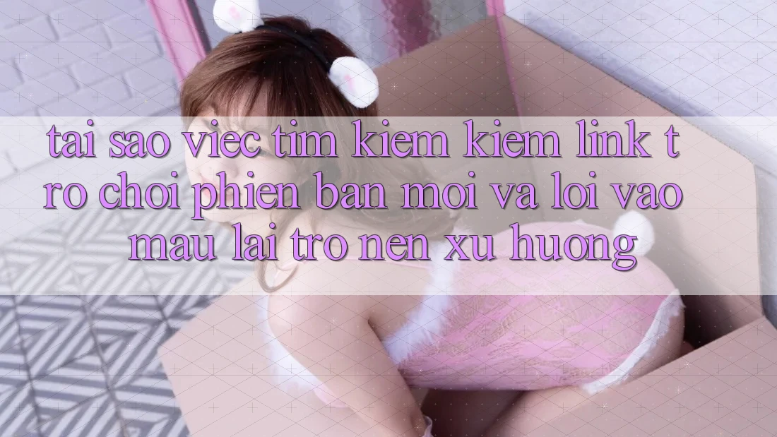 Tại sao việc tìm kiếm kiếm “Link Trò chơi Phiên bản mới” và “Lối Vào Mau” lại trở nên xu hướng?