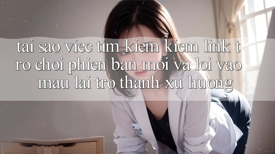 Tại sao việc tìm kiếm kiếm “Link Trò chơi Phiên bản mới” và “Lối Vào Mau” lại trở thành xu hướng?