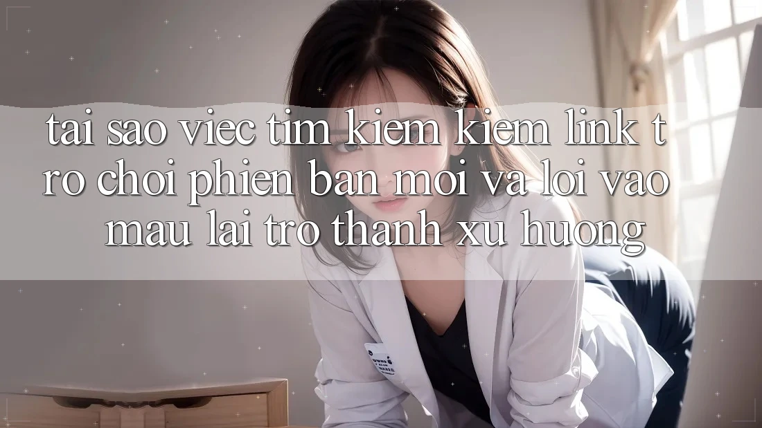 Tại sao việc tìm kiếm kiếm “Link Trò chơi Phiên bản mới” và “Lối Vào Mau” lại trở thành xu hướng?