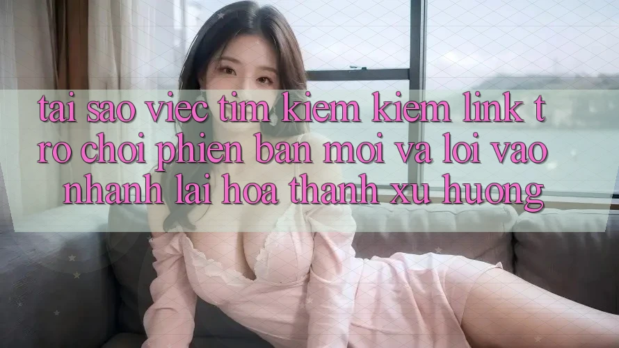 Tại sao việc tìm kiếm kiếm “Link Trò chơi Phiên bản mới” và “Lối Vào Nhanh” lại hóa thành xu hướng?