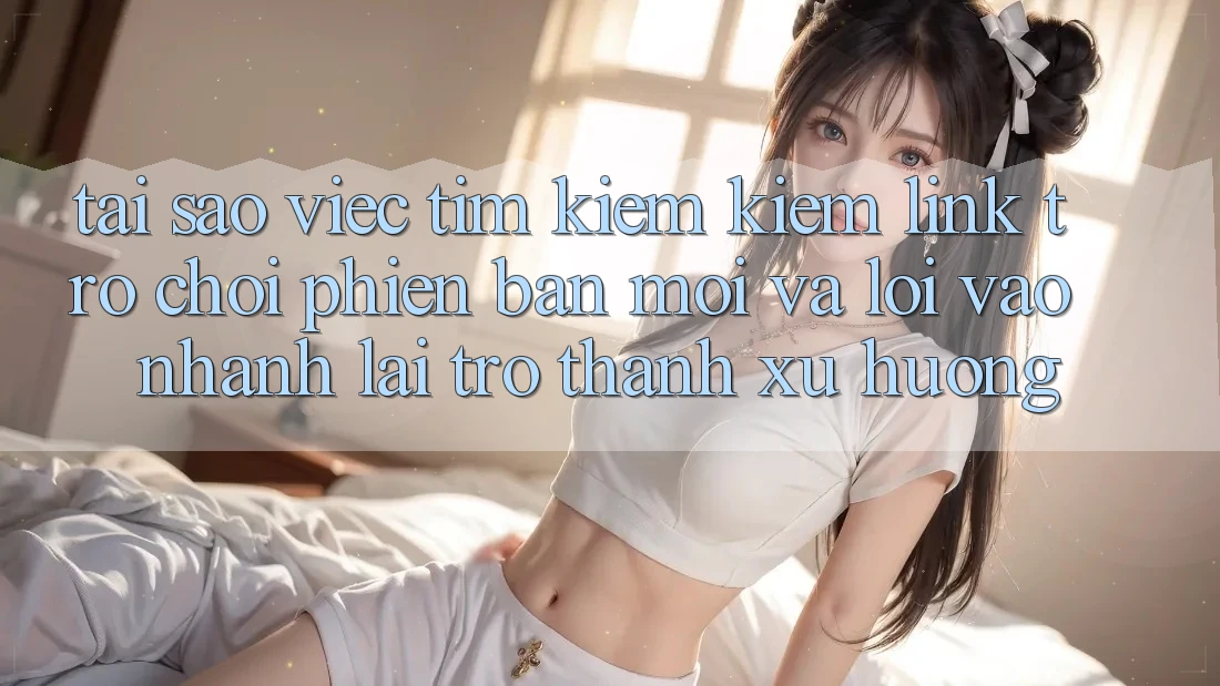 Tại sao việc tìm kiếm kiếm “Link Trò chơi Phiên bản mới” và “Lối Vào Nhanh” lại trở thành xu hướng?