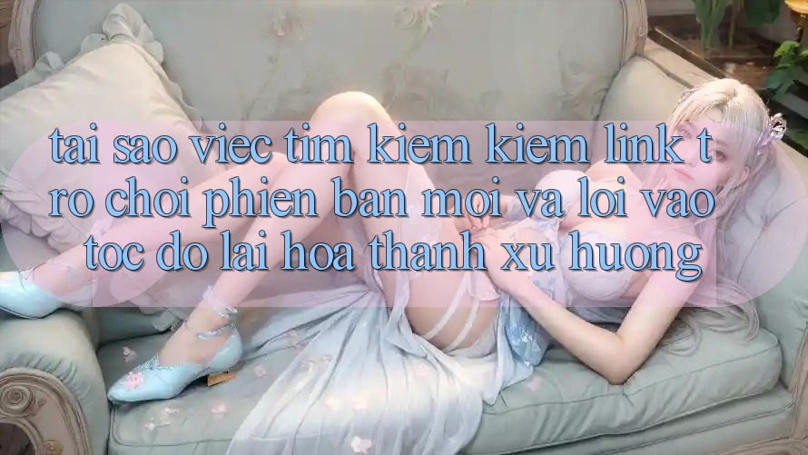 Tại sao việc tìm kiếm kiếm “Link Trò chơi Phiên bản mới” và “Lối Vào Tốc độ” lại hóa thành xu hướng?