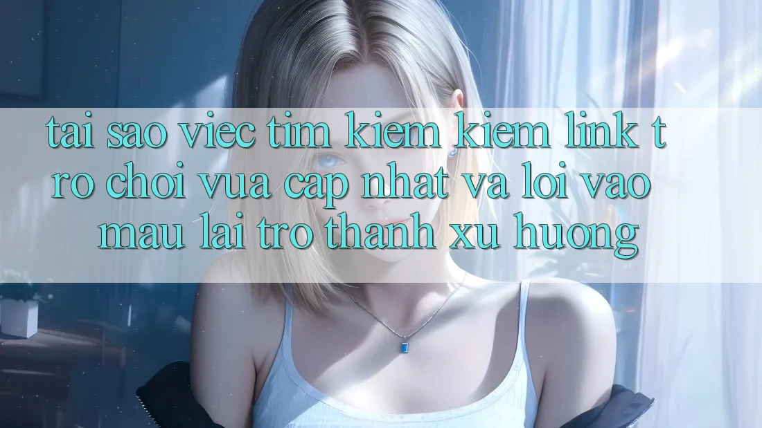 Tại sao việc tìm kiếm kiếm “Link Trò chơi Vừa cập nhật” và “Lối Vào Mau” lại trở thành xu hướng?