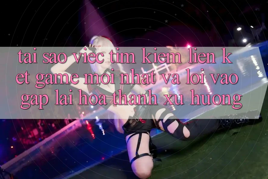 Tại sao việc tìm kiếm “Liên kết Game Mới nhất” và “Lối Vào Gấp” lại hóa thành xu hướng?