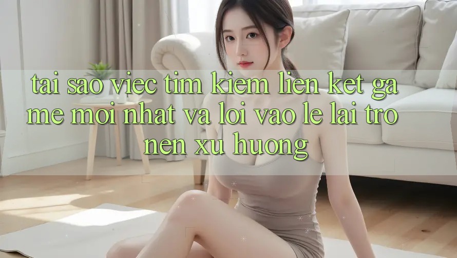 Tại sao việc tìm kiếm “Liên kết Game Mới nhất” và “Lối Vào Lẹ” lại trở nên xu hướng?