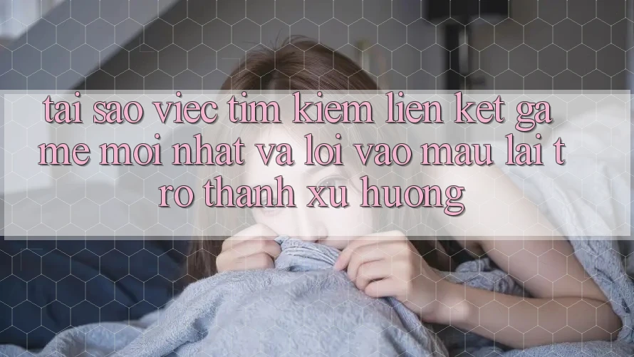 Tại sao việc tìm kiếm “Liên kết Game Mới nhất” và “Lối Vào Mau” lại trở thành xu hướng?