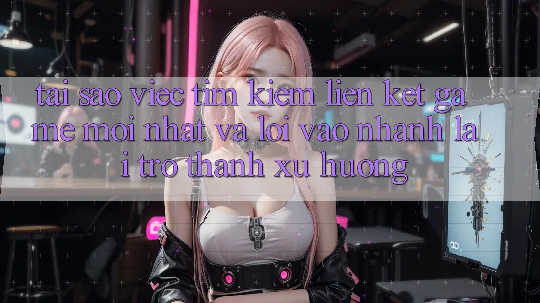 Tại sao việc tìm kiếm “Liên kết Game Mới nhất” và “Lối Vào Nhanh” lại trở thành xu hướng?