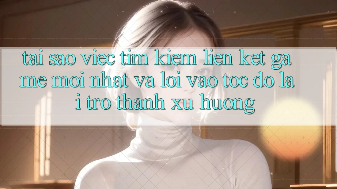 Tại sao việc tìm kiếm “Liên kết Game Mới nhất” và “Lối Vào Tốc độ” lại trở thành xu hướng?