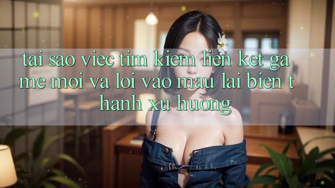 Tại sao việc tìm kiếm “Liên kết Game Mới” và “Lối Vào Mau” lại biến thành xu hướng?