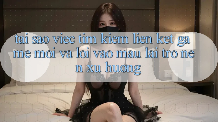 Tại sao việc tìm kiếm “Liên kết Game Mới” và “Lối Vào Mau” lại trở nên xu hướng?