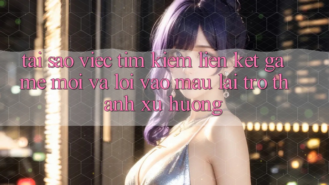 Tại sao việc tìm kiếm “Liên kết Game Mới” và “Lối Vào Mau” lại trở thành xu hướng?