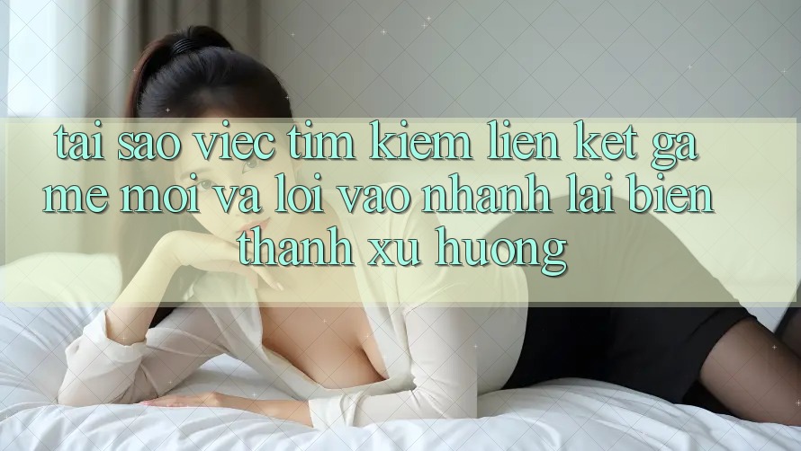 Tại sao việc tìm kiếm “Liên kết Game Mới” và “Lối Vào Nhanh” lại biến thành xu hướng?