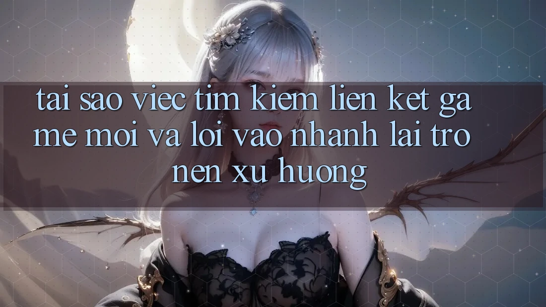 Tại sao việc tìm kiếm “Liên kết Game Mới” và “Lối Vào Nhanh” lại trở nên xu hướng?