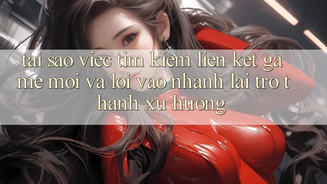 Tại sao việc tìm kiếm “Liên kết Game Mới” và “Lối Vào Nhanh” lại trở thành xu hướng?