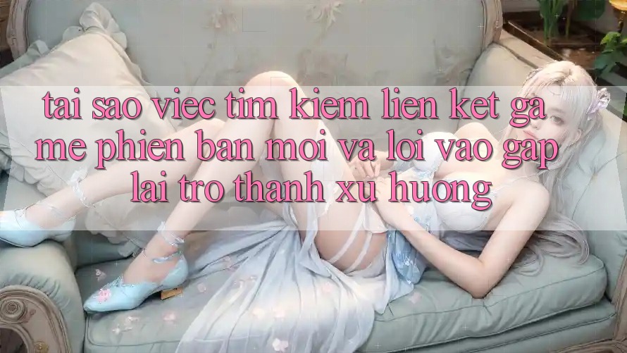 Tại sao việc tìm kiếm “Liên kết Game Phiên bản mới” và “Lối Vào Gấp” lại trở thành xu hướng?