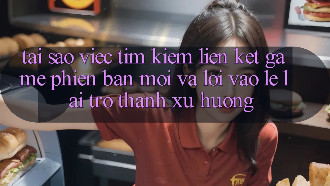 Tại sao việc tìm kiếm “Liên kết Game Phiên bản mới” và “Lối Vào Lẹ” lại trở thành xu hướng?