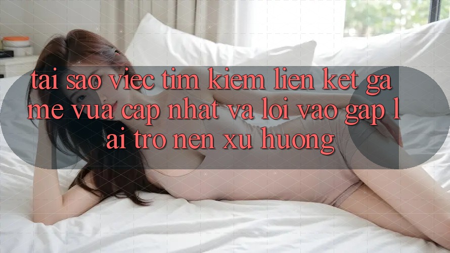 Tại sao việc tìm kiếm “Liên kết Game Vừa cập nhật” và “Lối Vào Gấp” lại trở nên xu hướng?