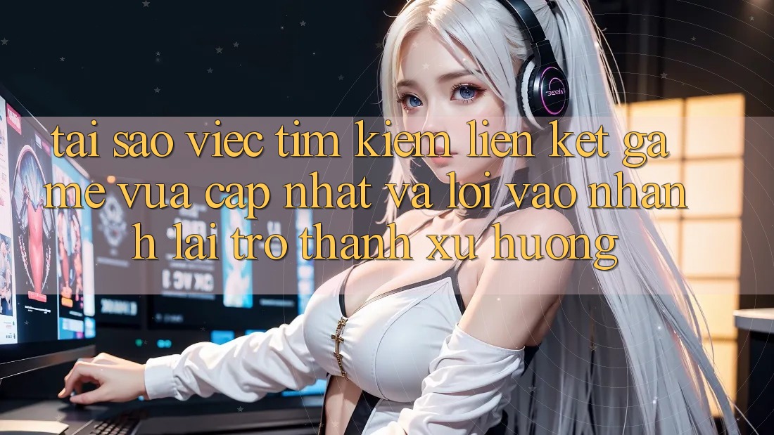 Tại sao việc tìm kiếm “Liên kết Game Vừa cập nhật” và “Lối Vào Nhanh” lại trở thành xu hướng?