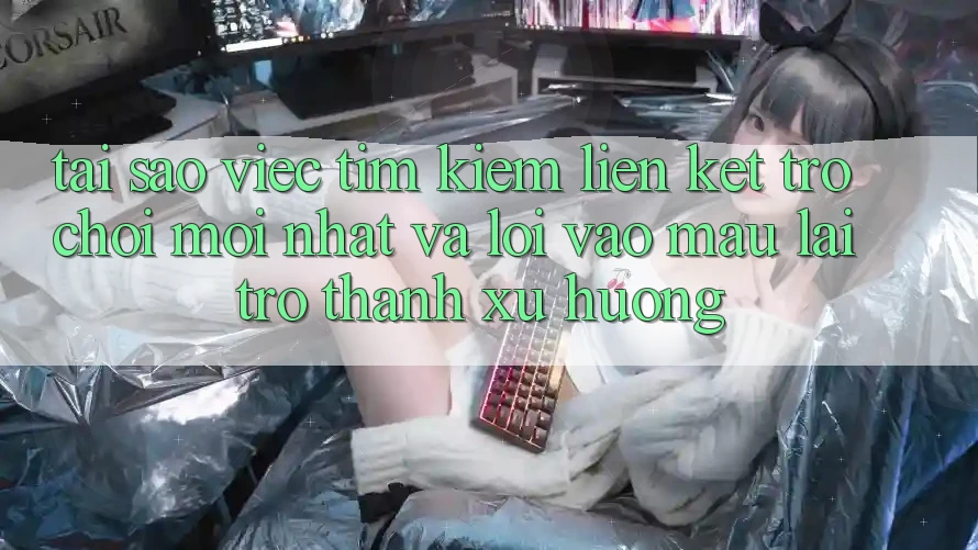 Tại sao việc tìm kiếm “Liên kết Trò chơi Mới nhất” và “Lối Vào Mau” lại trở thành xu hướng?