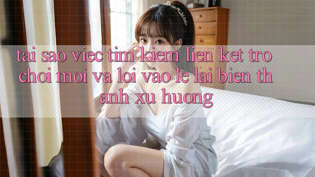Tại sao việc tìm kiếm “Liên kết Trò chơi Mới” và “Lối Vào Lẹ” lại biến thành xu hướng?