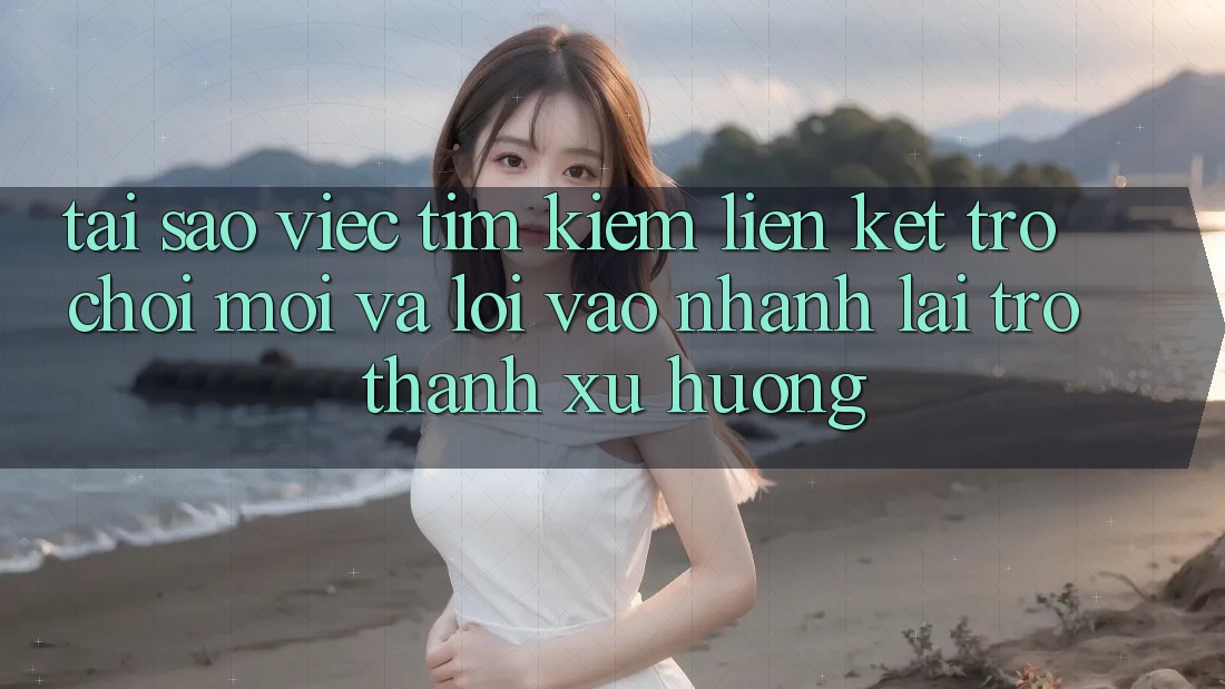 Tại sao việc tìm kiếm “Liên kết Trò chơi Mới” và “Lối Vào Nhanh” lại trở thành xu hướng?
