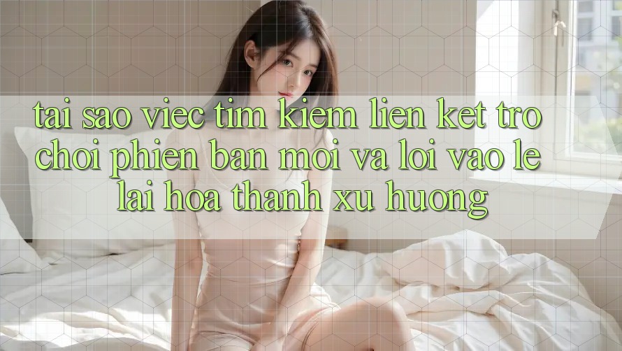 Tại sao việc tìm kiếm “Liên kết Trò chơi Phiên bản mới” và “Lối Vào Lẹ” lại hóa thành xu hướng?