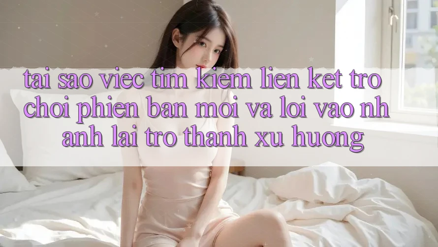 Tại sao việc tìm kiếm “Liên kết Trò chơi Phiên bản mới” và “Lối Vào Nhanh” lại trở thành xu hướng?
