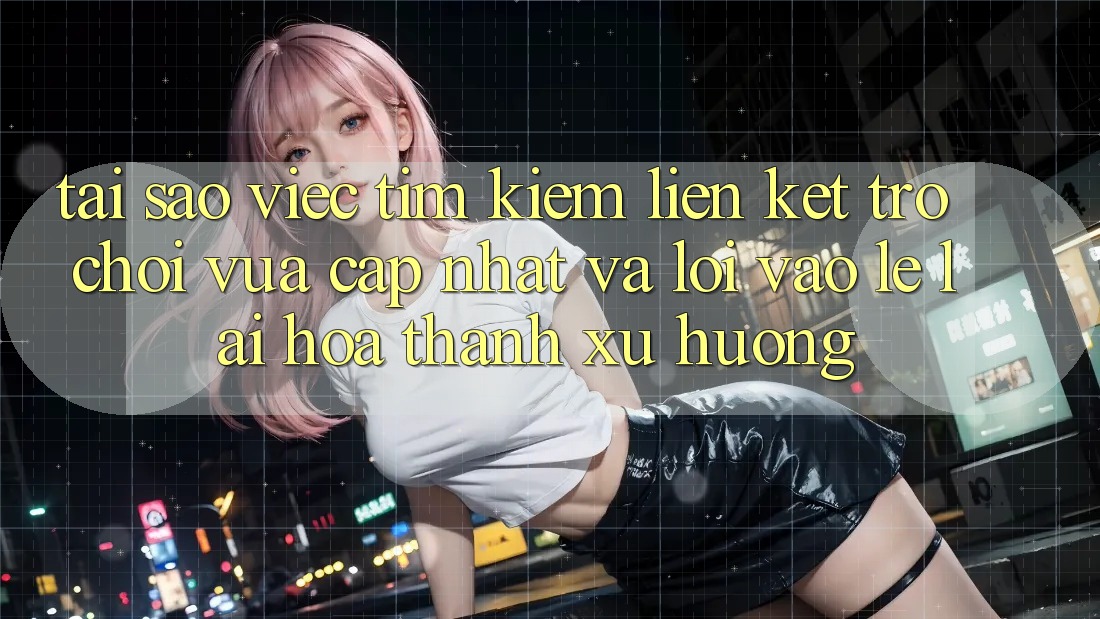 Tại sao việc tìm kiếm “Liên kết Trò chơi Vừa cập nhật” và “Lối Vào Lẹ” lại hóa thành xu hướng?